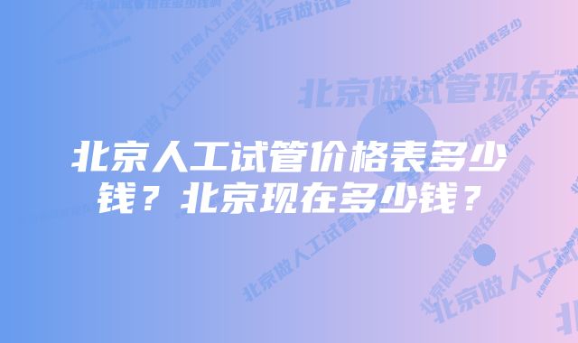 北京人工试管价格表多少钱？北京现在多少钱？