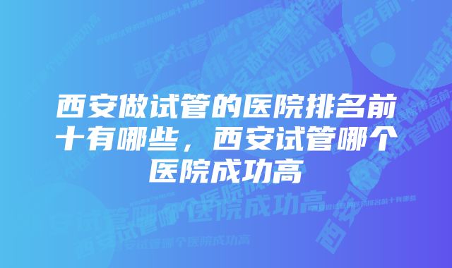 西安做试管的医院排名前十有哪些，西安试管哪个医院成功高