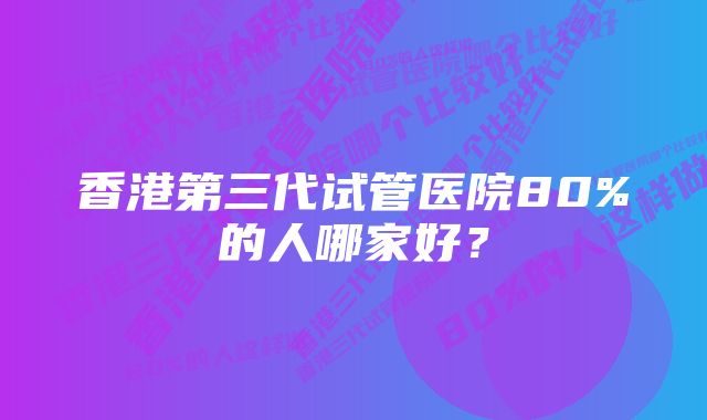 香港第三代试管医院80%的人哪家好？