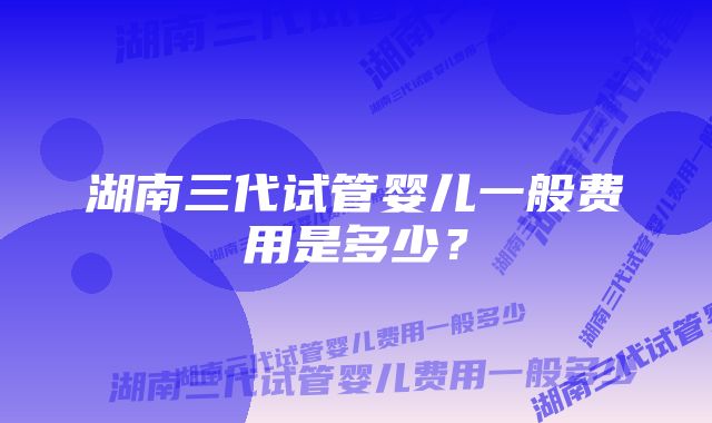 湖南三代试管婴儿一般费用是多少？