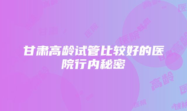 甘肃高龄试管比较好的医院行内秘密