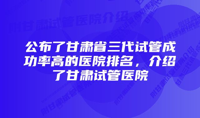 公布了甘肃省三代试管成功率高的医院排名，介绍了甘肃试管医院