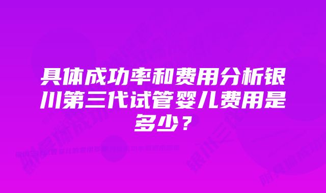 具体成功率和费用分析银川第三代试管婴儿费用是多少？