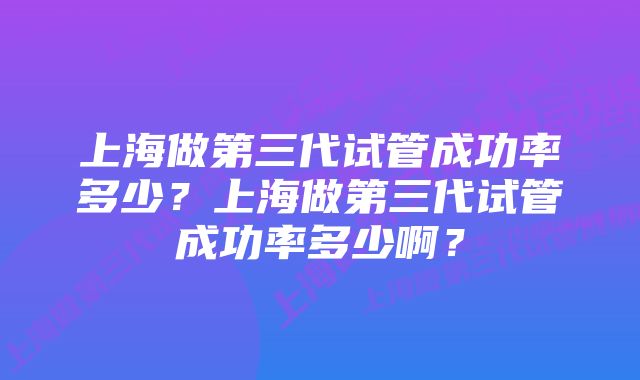 上海做第三代试管成功率多少？上海做第三代试管成功率多少啊？