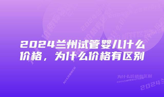 2024兰州试管婴儿什么价格，为什么价格有区别