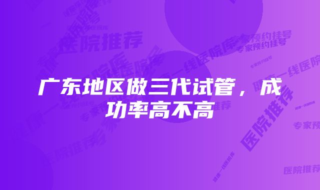 广东地区做三代试管，成功率高不高