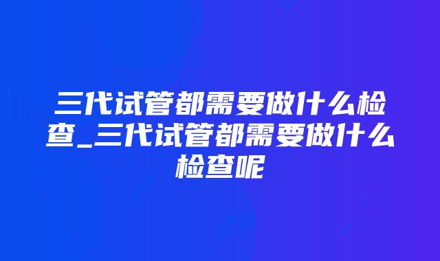 三代试管都需要做什么检查_三代试管都需要做什么检查呢