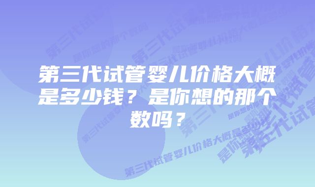 第三代试管婴儿价格大概是多少钱？是你想的那个数吗？