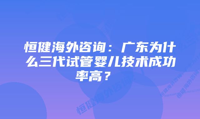 恒健海外咨询：广东为什么三代试管婴儿技术成功率高？  