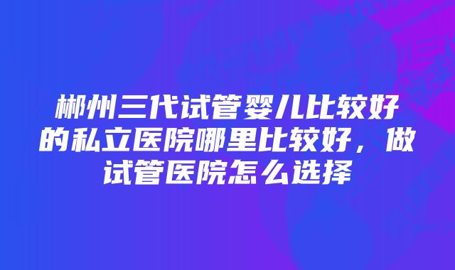 郴州三代试管婴儿比较好的私立医院哪里比较好，做试管医院怎么选择