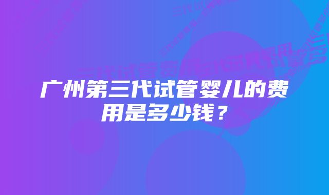 广州第三代试管婴儿的费用是多少钱？