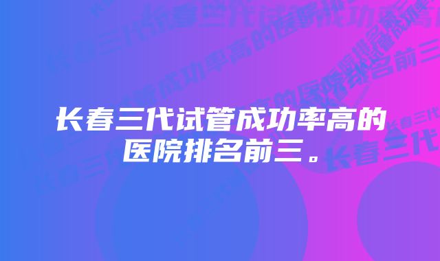 长春三代试管成功率高的医院排名前三。