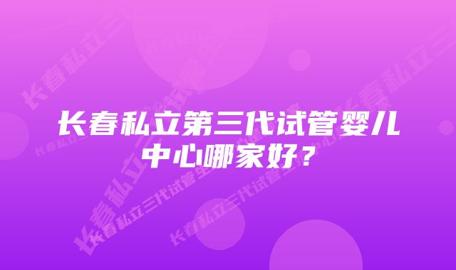 长春私立第三代试管婴儿中心哪家好？