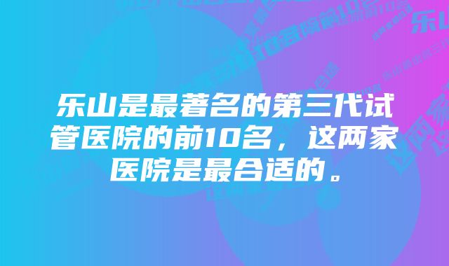 乐山是最著名的第三代试管医院的前10名，这两家医院是最合适的。