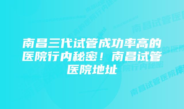 南昌三代试管成功率高的医院行内秘密！南昌试管医院地址