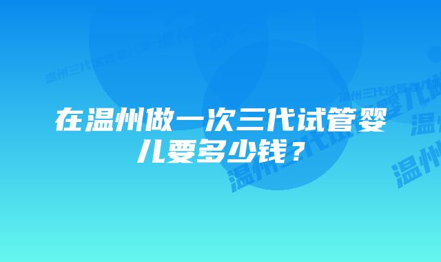 在温州做一次三代试管婴儿要多少钱？