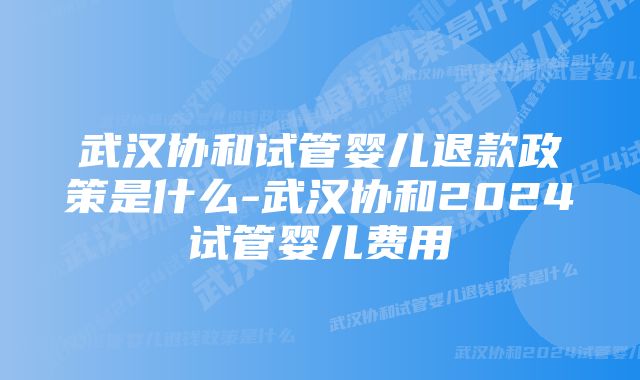 武汉协和试管婴儿退款政策是什么-武汉协和2024试管婴儿费用