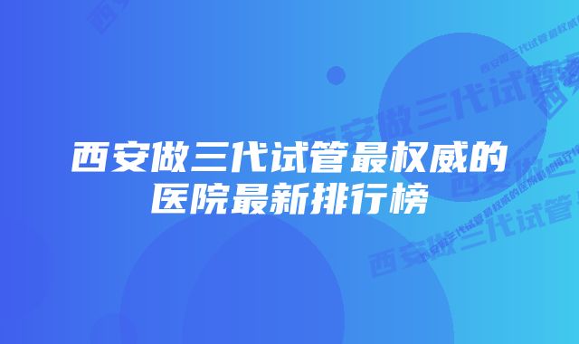 西安做三代试管最权威的医院最新排行榜