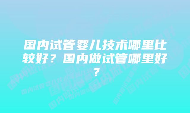 国内试管婴儿技术哪里比较好？国内做试管哪里好？