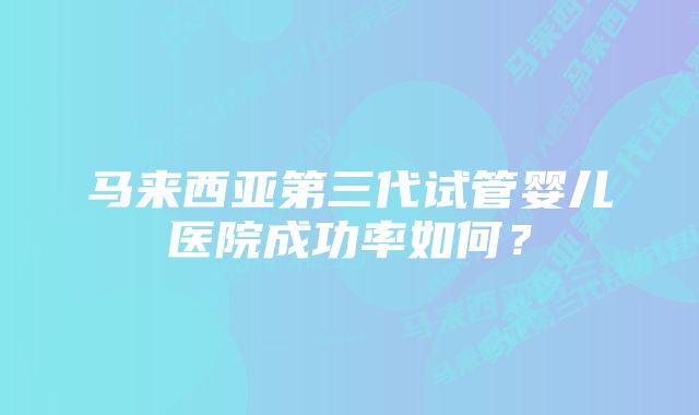 马来西亚第三代试管婴儿医院成功率如何？