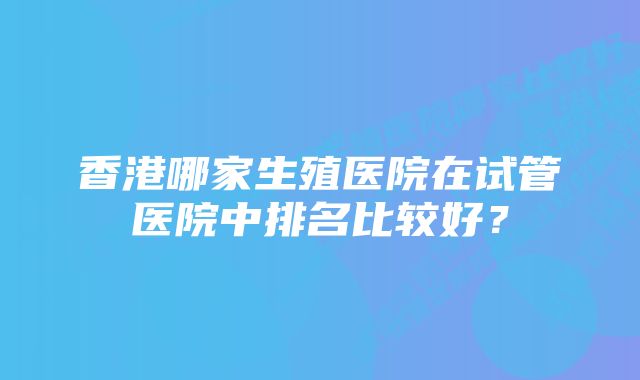 香港哪家生殖医院在试管医院中排名比较好？