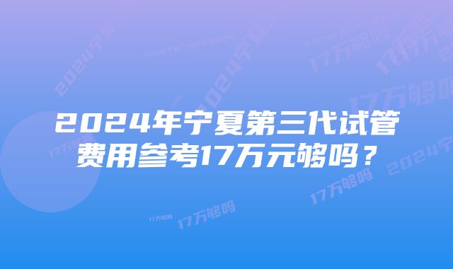 2024年宁夏第三代试管费用参考17万元够吗？