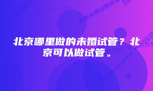 北京哪里做的未婚试管？北京可以做试管。