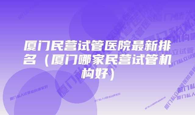 厦门民营试管医院最新排名（厦门哪家民营试管机构好）