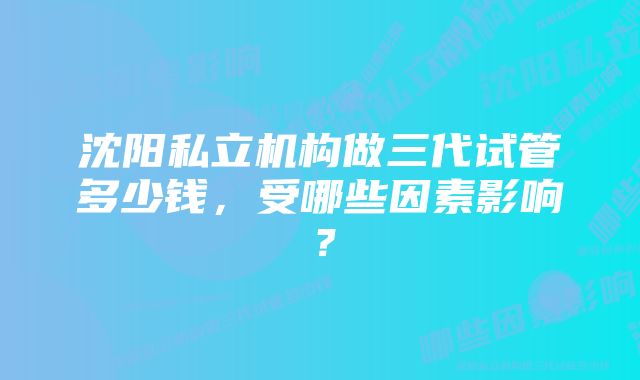 沈阳私立机构做三代试管多少钱，受哪些因素影响？