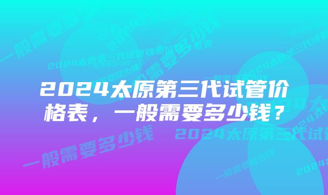 2024太原第三代试管价格表，一般需要多少钱？