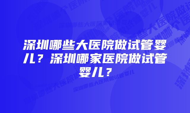 深圳哪些大医院做试管婴儿？深圳哪家医院做试管婴儿？