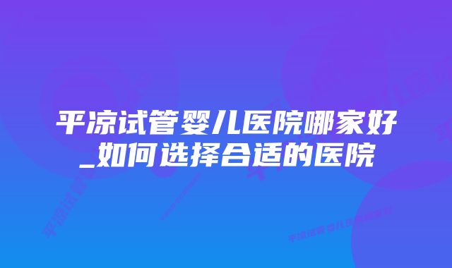 平凉试管婴儿医院哪家好_如何选择合适的医院