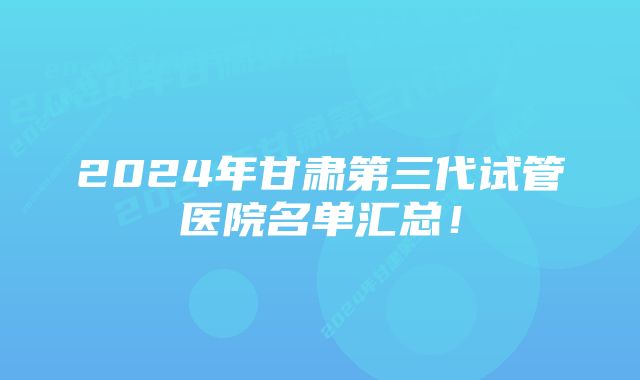 2024年甘肃第三代试管医院名单汇总！