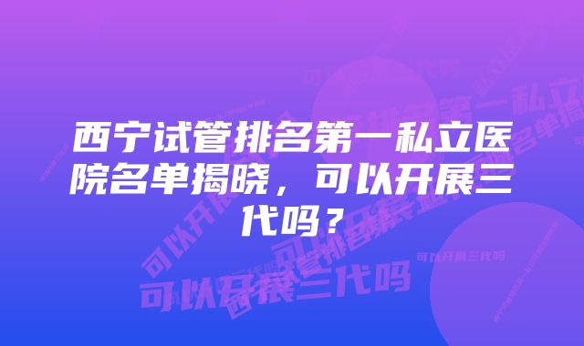 西宁试管排名第一私立医院名单揭晓，可以开展三代吗？