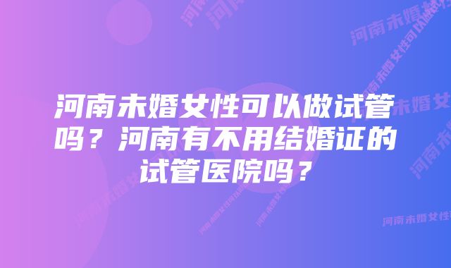 河南未婚女性可以做试管吗？河南有不用结婚证的试管医院吗？