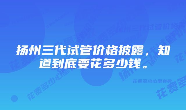 扬州三代试管价格披露，知道到底要花多少钱。