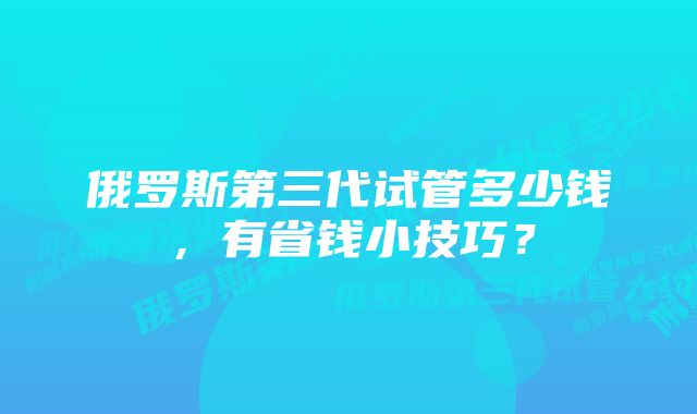 俄罗斯第三代试管多少钱，有省钱小技巧？