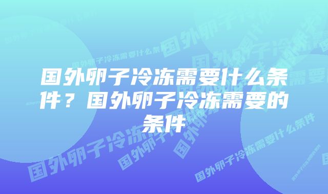 国外卵子冷冻需要什么条件？国外卵子冷冻需要的条件