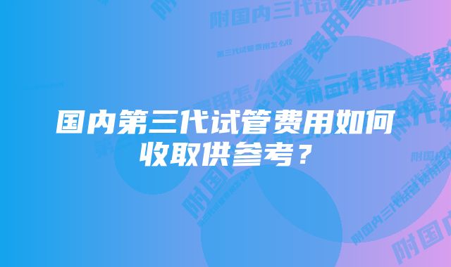 国内第三代试管费用如何收取供参考？