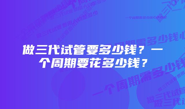 做三代试管要多少钱？一个周期要花多少钱？