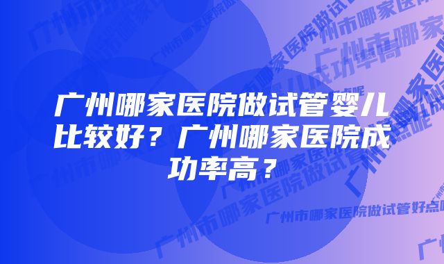 广州哪家医院做试管婴儿比较好？广州哪家医院成功率高？