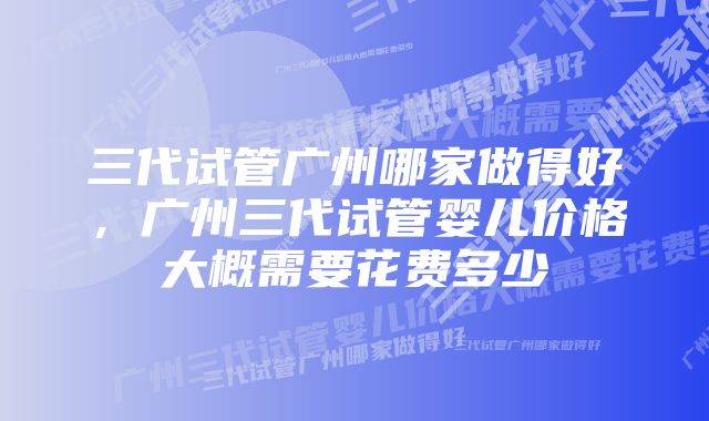 三代试管广州哪家做得好，广州三代试管婴儿价格大概需要花费多少