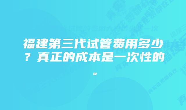 福建第三代试管费用多少？真正的成本是一次性的。