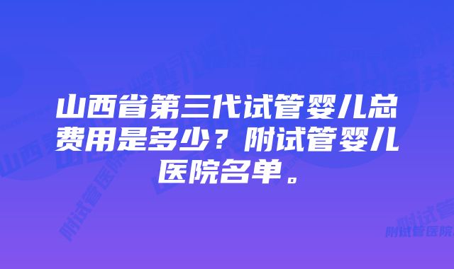 山西省第三代试管婴儿总费用是多少？附试管婴儿医院名单。