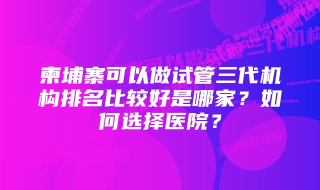 柬埔寨可以做试管三代机构排名比较好是哪家？如何选择医院？