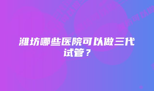 潍坊哪些医院可以做三代试管？