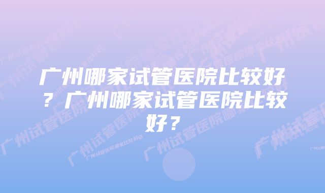 广州哪家试管医院比较好？广州哪家试管医院比较好？