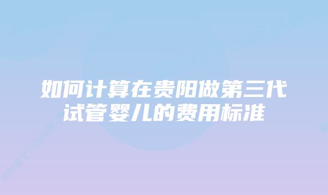 如何计算在贵阳做第三代试管婴儿的费用标准