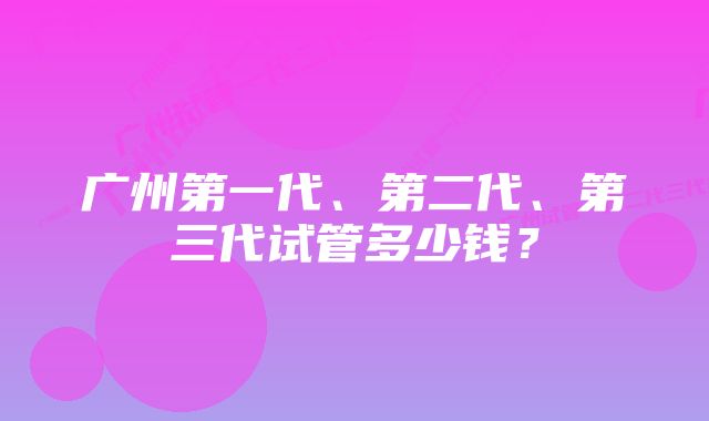 广州第一代、第二代、第三代试管多少钱？