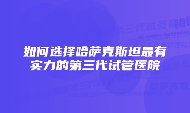 如何选择哈萨克斯坦最有实力的第三代试管医院